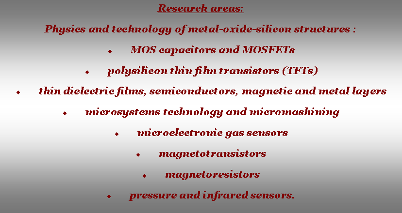 Text Box: Research areas:Physics and technology of metal-oxide-silicon structures :MOS capacitors and MOSFETspolysilicon thin film transistors (TFTs)thin dielectric films, semiconductors, magnetic and metal layers microsystems technology and micromashiningmicroelectronic gas sensorsmagnetotransistorsmagnetoresistorspressure and infrared sensors.